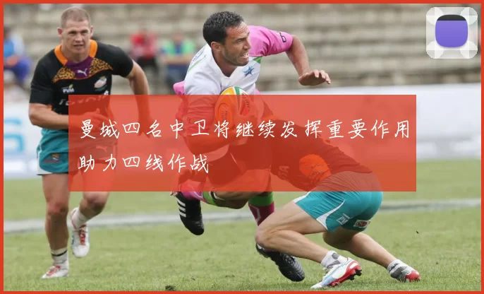 曼城四名中卫将继续发挥重要作用助力四线作战