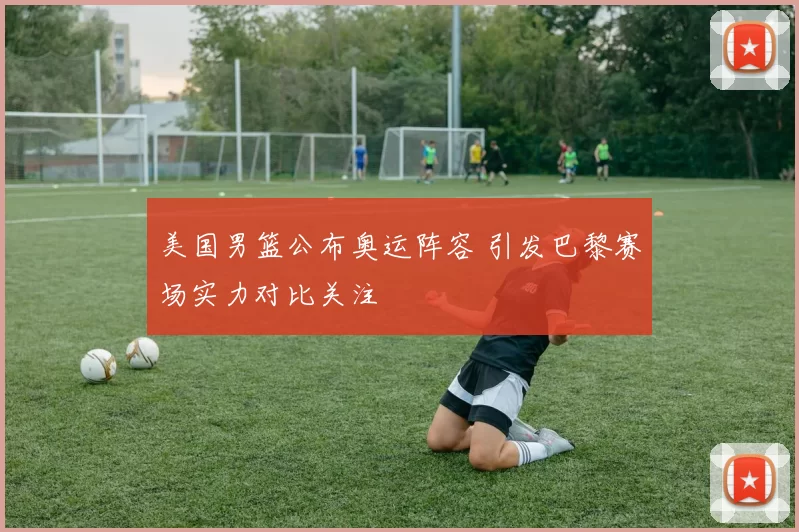 美国男篮公布奥运阵容 引发巴黎赛场实力对比关注