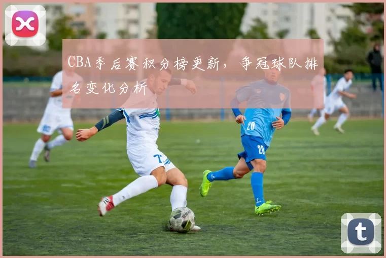 CBA季后赛积分榜更新，争冠球队排名变化分析