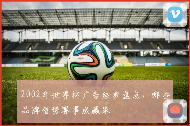 2002年世界杯广告经典盘点,哪些品牌借势赛事成赢家