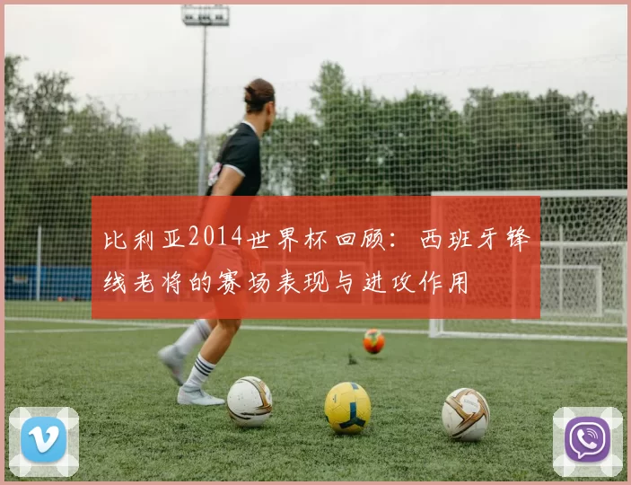 比利亚2014世界杯回顾:西班牙锋线老将的赛场表现与进攻作用