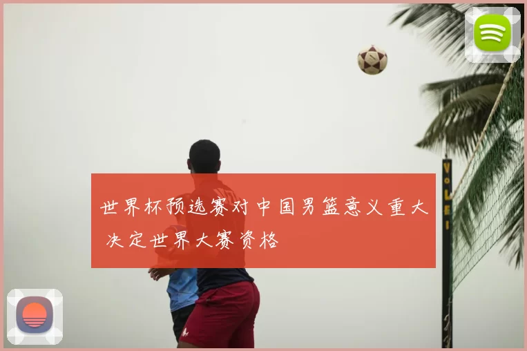 世界杯预选赛对中国男篮意义重大 决定世界大赛资格